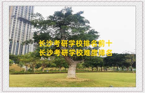 长沙考研学校排名前十 长沙考研学校难度排名